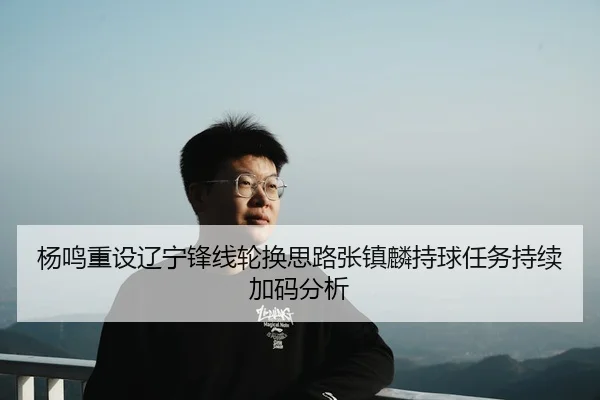 杨鸣重设辽宁锋线轮换思路张镇麟持球任务持续加码分析