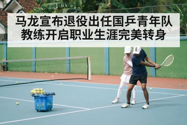 马龙宣布退役出任国乒青年队教练开启职业生涯完美转身